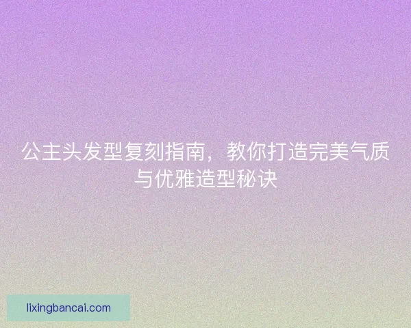 公主头发型复刻指南，教你打造完美气质与优雅造型秘诀