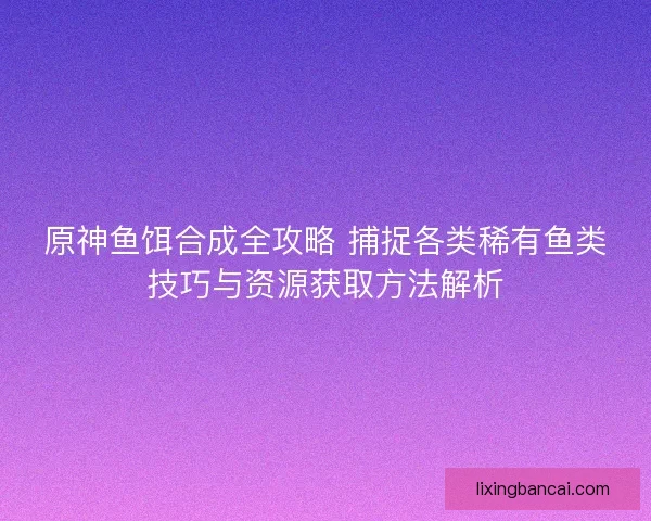 原神鱼饵合成全攻略 捕捉各类稀有鱼类技巧与资源获取方法解析