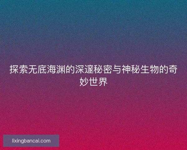 探索无底海渊的深邃秘密与神秘生物的奇妙世界