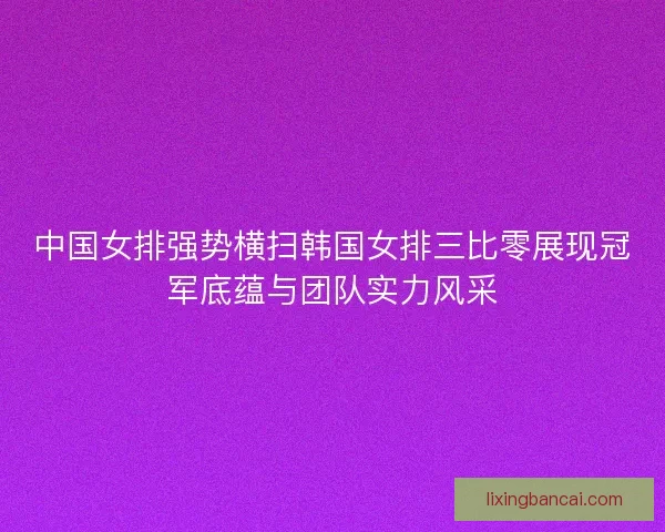 中国女排强势横扫韩国女排三比零展现冠军底蕴与团队实力风采