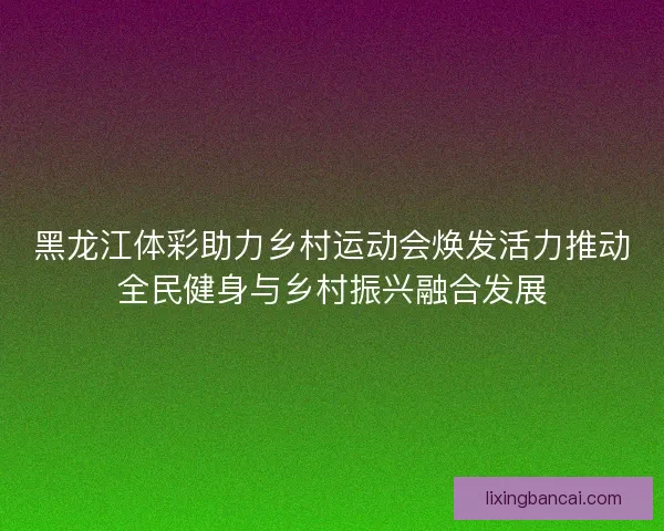 黑龙江体彩助力乡村运动会焕发活力推动全民健身与乡村振兴融合发展