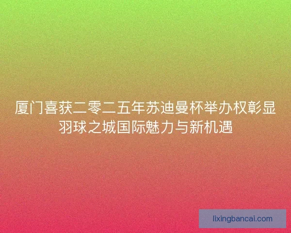 厦门喜获二零二五年苏迪曼杯举办权彰显羽球之城国际魅力与新机遇