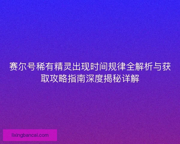 赛尔号稀有精灵出现时间规律全解析与获取攻略指南深度揭秘详解