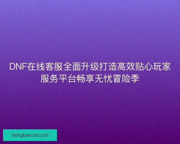 DNF在线客服全面升级打造高效贴心玩家服务平台畅享无忧冒险季