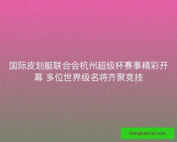 国际皮划艇联合会杭州超级杯赛事精彩开幕 多位世界级名将齐聚竞技