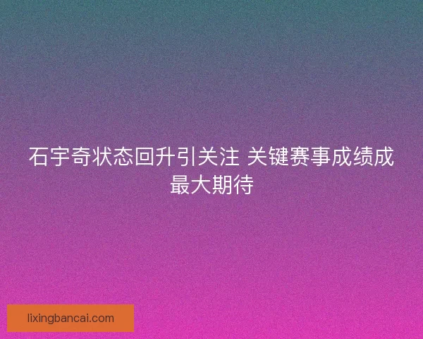 石宇奇状态回升引关注 关键赛事成绩成最大期待