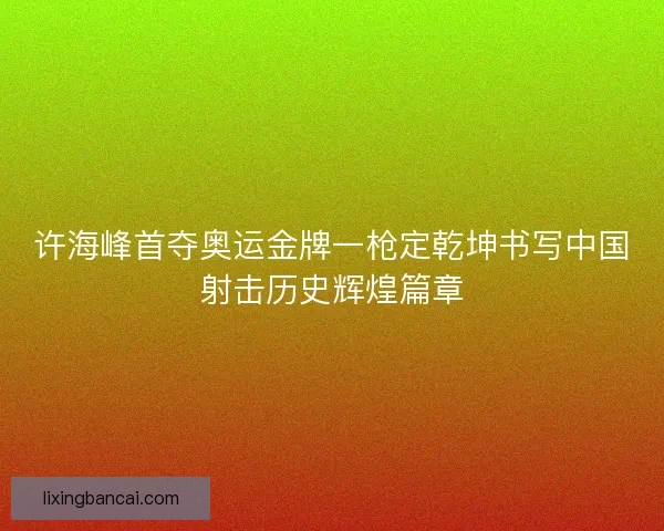 许海峰首夺奥运金牌一枪定乾坤书写中国射击历史辉煌篇章
