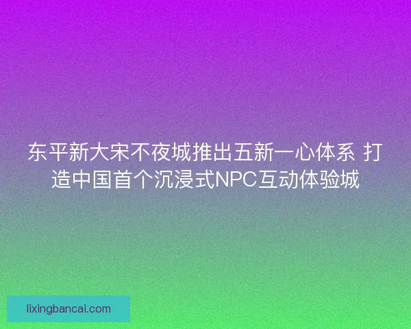 东平新大宋不夜城推出五新一心体系 打造中国首个沉浸式NPC互动体验城