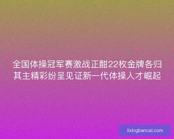 全国体操冠军赛激战正酣22枚金牌各归其主精彩纷呈见证新一代体操人才崛起