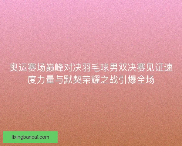 奥运赛场巅峰对决羽毛球男双决赛见证速度力量与默契荣耀之战引爆全场
