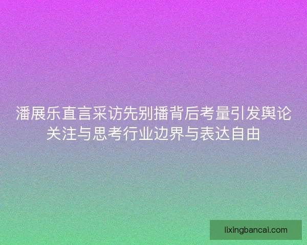 潘展乐直言采访先别播背后考量引发舆论关注与思考行业边界与表达自由