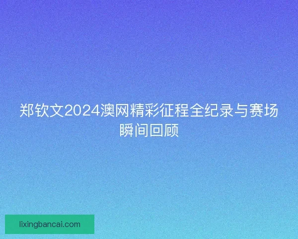 郑钦文2024澳网精彩征程全纪录与赛场瞬间回顾