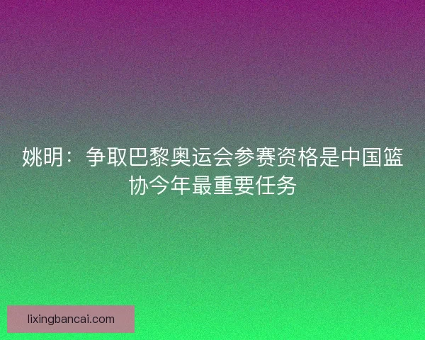 姚明：争取巴黎奥运会参赛资格是中国篮协今年最重要任务