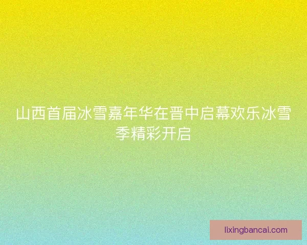 山西首届冰雪嘉年华在晋中启幕欢乐冰雪季精彩开启