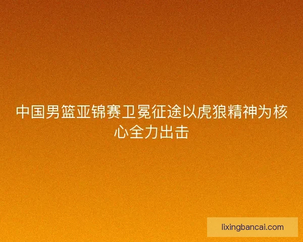 中国男篮亚锦赛卫冕征途以虎狼精神为核心全力出击