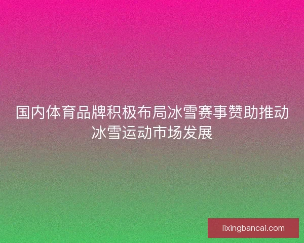 国内体育品牌积极布局冰雪赛事赞助推动冰雪运动市场发展