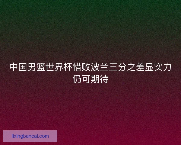 中国男篮世界杯惜败波兰三分之差显实力仍可期待