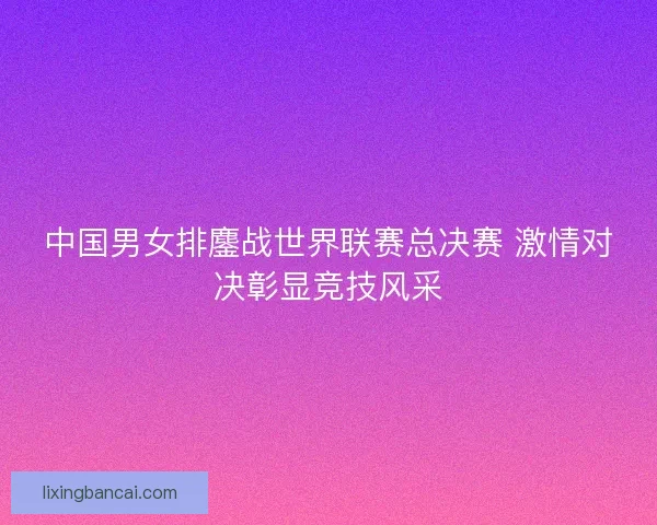 中国男女排鏖战世界联赛总决赛 激情对决彰显竞技风采