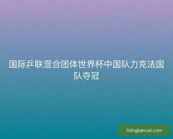 国际乒联混合团体世界杯中国队力克法国队夺冠