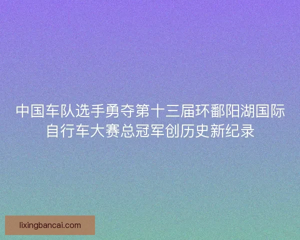 中国车队选手勇夺第十三届环鄱阳湖国际自行车大赛总冠军创历史新纪录