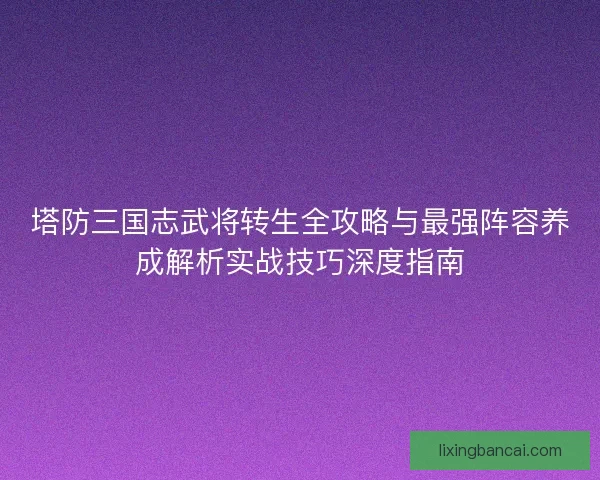 塔防三国志武将转生全攻略与最强阵容养成解析实战技巧深度指南