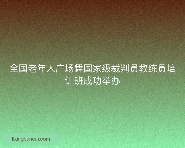 全国老年人广场舞国家级裁判员教练员培训班成功举办