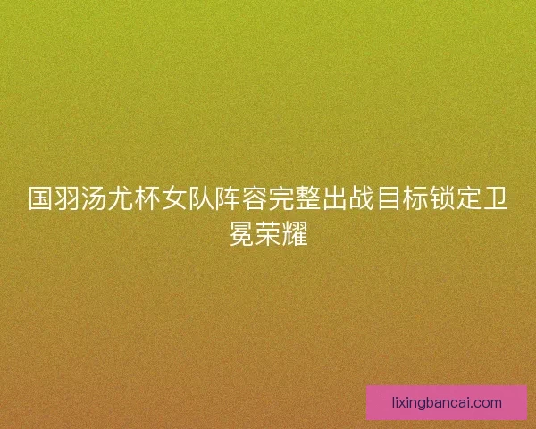 国羽汤尤杯女队阵容完整出战目标锁定卫冕荣耀